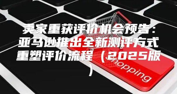 卖家重获评价机会预告：亚马逊推出全新测评方式重塑评价流程2025版