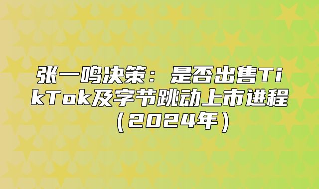 张一鸣决策：是否出售TikTok及字节跳动上市进程2025年