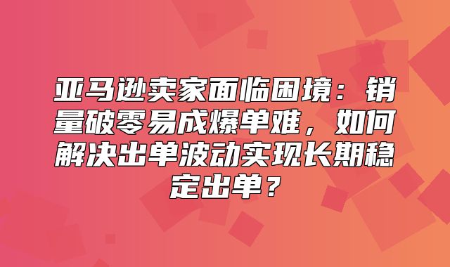 亚马逊卖家面临困境：销量破零易成爆单难，如何解决出单波动实现长期稳定出单？