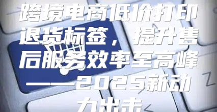 跨境电商低价打印退货标签，提升售后服务效率至高峰——2025新动力出击