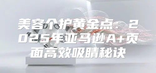 美容个护黄金点：2025年亚马逊A+页面高效吸睛秘诀