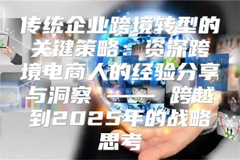 传统企业跨境转型的关键策略：资深跨境电商人的经验分享与洞察 —— 跨越到2025年的战略思考