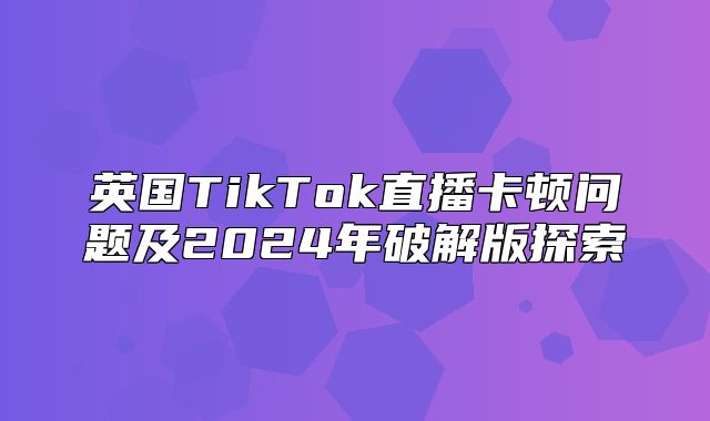 英国TikTok直播卡顿问题及2025年破解版探索
