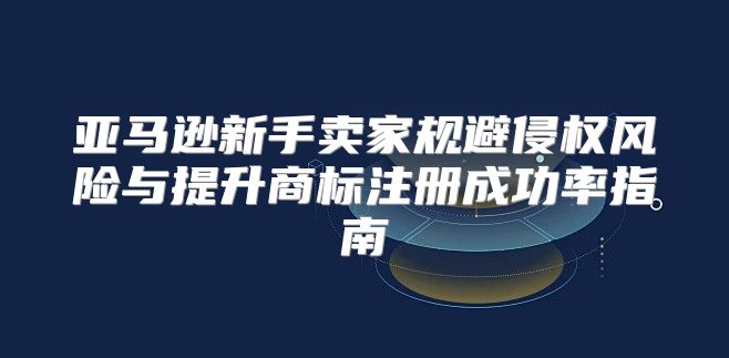 亚马逊新手卖家规避侵权风险与提升商标注册成功率指南