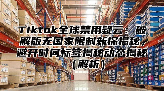 Tiktok全球禁用疑云：破解版无国家限制新探揭秘，避开时间标签揭秘动态揭秘解析
