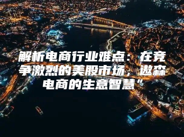 解析电商行业难点：在竞争激烈的美股市场，遨森电商的生意智慧”