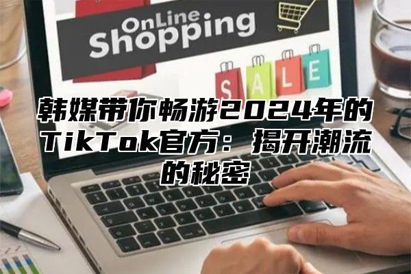 韩媒带你畅游2025年的TikTok官方：揭开潮流的秘密