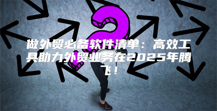 做外贸必备软件清单：高效工具助力外贸业务在2025年腾飞！