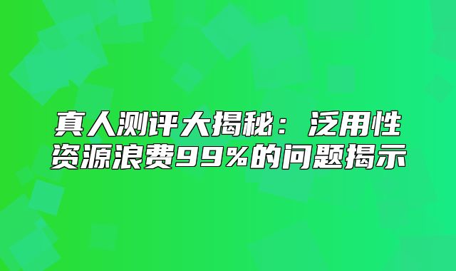 真人测评大揭秘：泛用性资源浪费99%的问题揭示