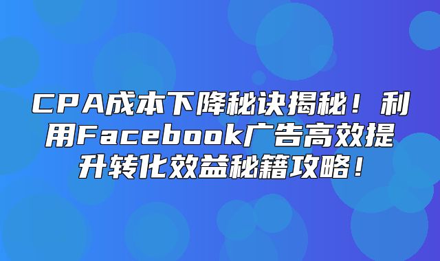 CPA成本下降秘诀揭秘！利用Facebook广告高效提升转化效益秘籍攻略！