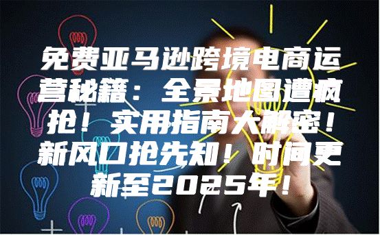 免费亚马逊跨境电商运营秘籍：全景地图遭疯抢！实用指南大解密！新风口抢先知！时间更新至2025年！