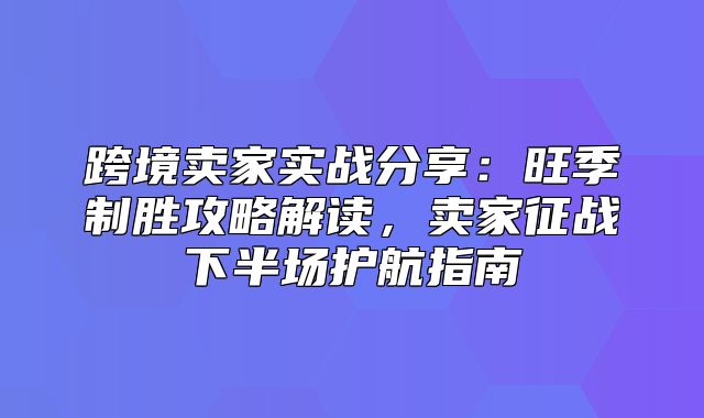 跨境卖家实战分享：旺季制胜攻略解读，卖家征战下半场护航指南