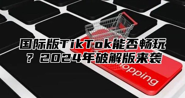 国际版TikTok能否畅玩？2025年破解版来袭