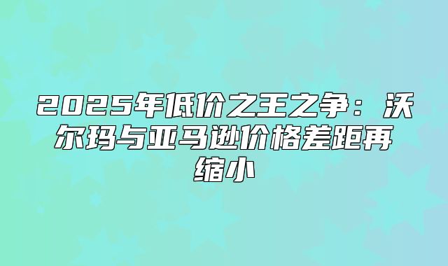 2025年低价之王之争：沃尔玛与亚马逊价格差距再缩小