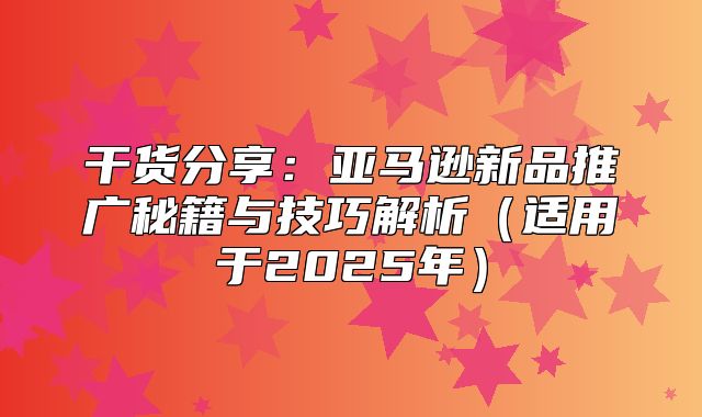 干货分享：亚马逊新品推广秘籍与技巧解析适用于2025年