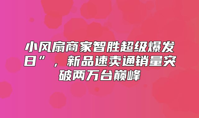 小风扇商家智胜超级爆发日”，新品速卖通销量突破两万台巅峰