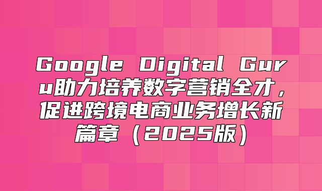 Google Digital Guru助力培养数字营销全才，促进跨境电商业务增长新篇章2025版