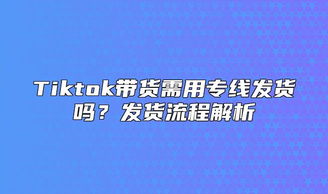 Tiktok带货需用专线发货吗？发货流程解析