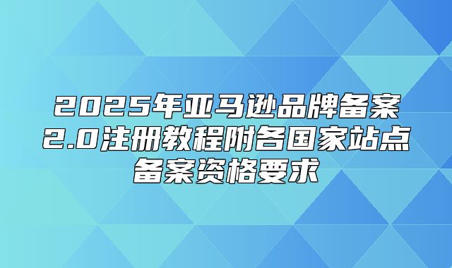 2025年亚马逊品牌备案2.0注册教程附各国家站点备案资格要求