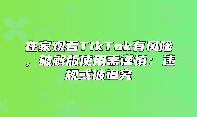 在家观看TikTok有风险，破解版使用需谨慎：违规或被追究