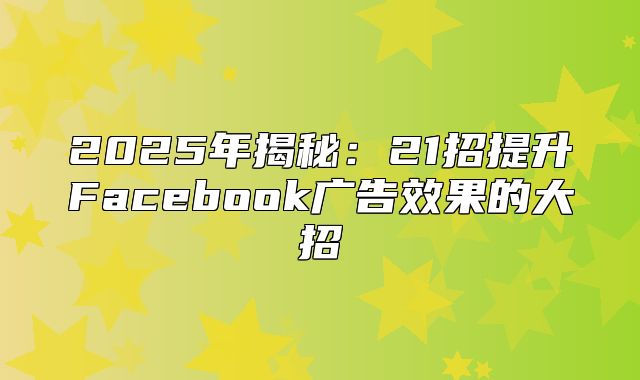 2025年揭秘：21招提升Facebook广告效果的大招