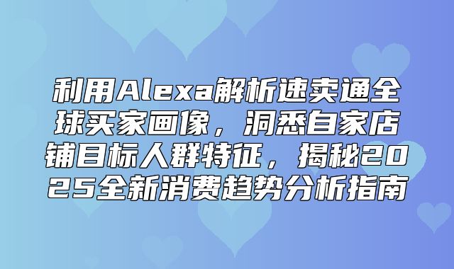 利用Alexa解析速卖通全球买家画像，洞悉自家店铺目标人群特征，揭秘2025全新消费趋势分析指南