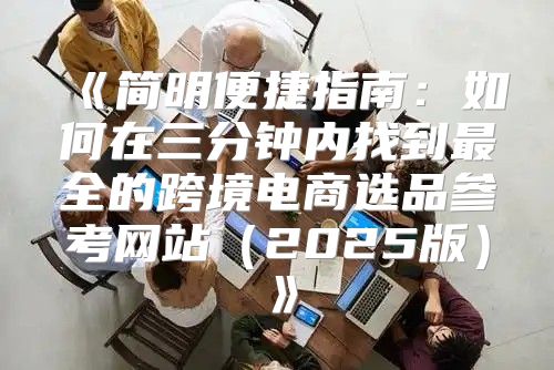 简明便捷指南：如何在三分钟内找到最全的跨境电商选品参考网站2025版