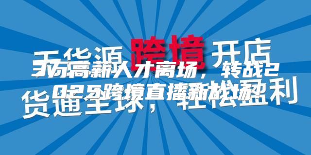 3万高薪人才离场，转战2025跨境直播新战场！