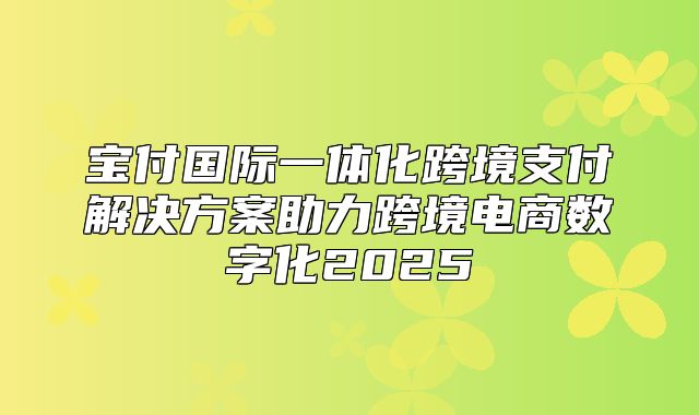 宝付国际一体化跨境支付解决方案助力跨境电商数字化2025
