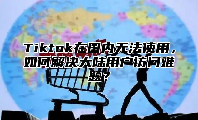 Tiktok在国内无法使用，如何解决大陆用户访问难题？