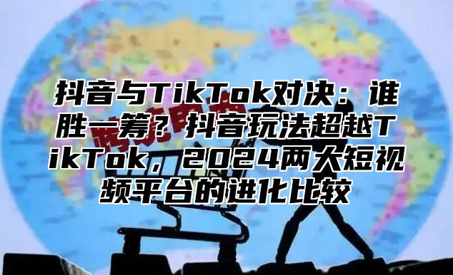 抖音与TikTok对决：谁胜一筹？抖音玩法超越TikTok，2025两大短视频平台的进化比较