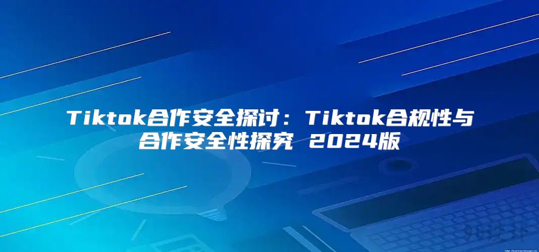 Tiktok合作安全探讨：Tiktok合规性与合作安全性探究 2025版