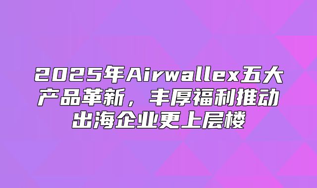 2025年Airwallex五大产品革新，丰厚福利推动出海企业更上层楼