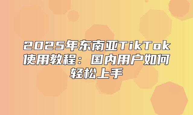 2025年东南亚TikTok使用教程：国内用户如何轻松上手