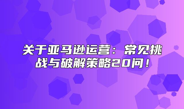 关于亚马逊运营：常见挑战与破解策略20问！