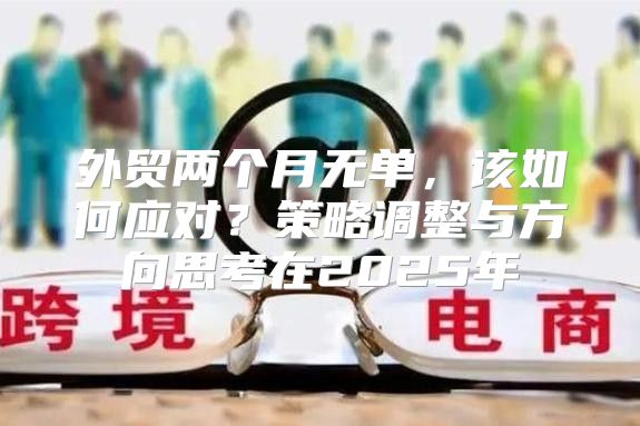 外贸两个月无单，该如何应对？策略调整与方向思考在2025年