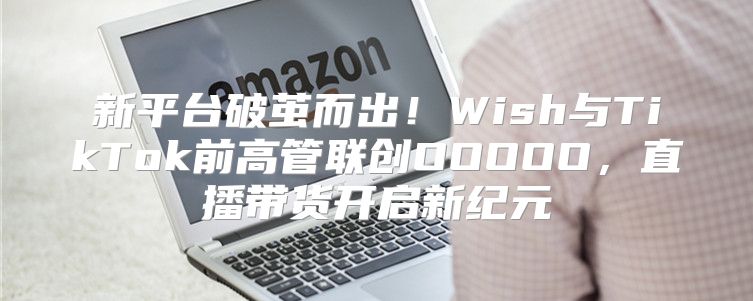 新平台破茧而出！Wish与TikTok前高管联创OOOOO，直播带货开启新纪元