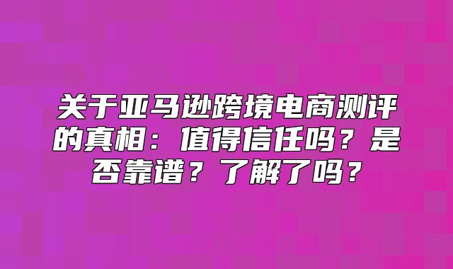 关于亚马逊跨境电商测评的真相：值得信任吗？是否靠谱？了解了吗？