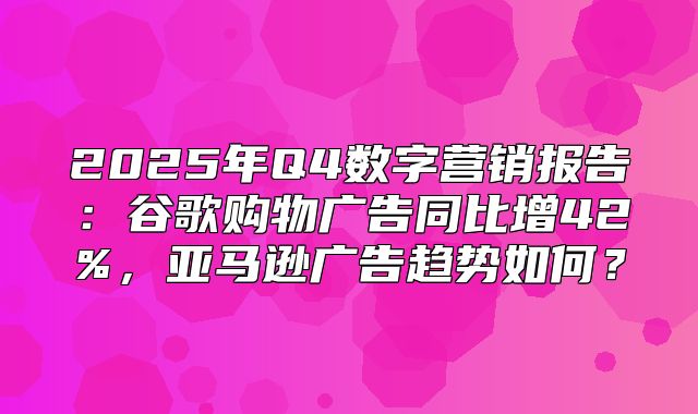 2025年Q4数字营销报告：谷歌购物广告同比增42%，亚马逊广告趋势如何？