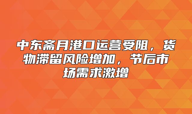 中东斋月港口运营受阻，货物滞留风险增加，节后市场需求激增