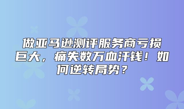 做亚马逊测评服务商亏损巨大，痛失数万血汗钱！如何逆转局势？