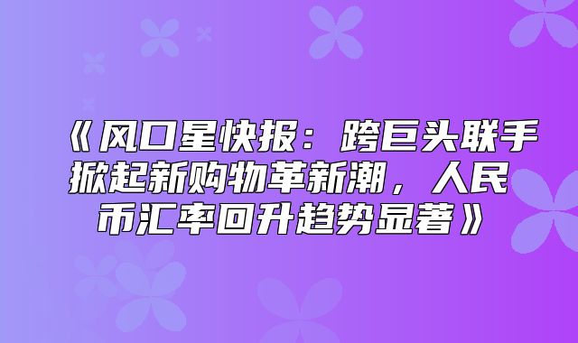 风口星快报：跨巨头联手掀起新购物革新潮，人民币汇率回升趋势显著