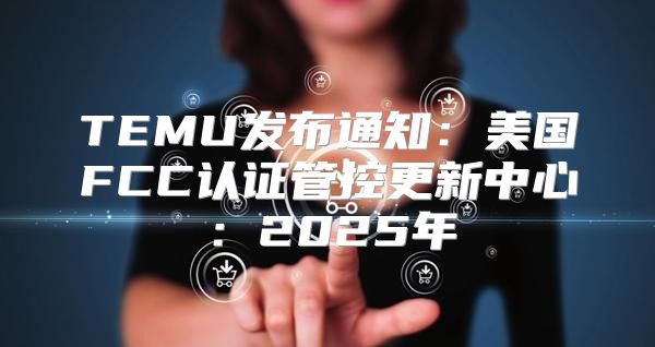TEMU发布通知：美国FCC认证管控更新中心：2025年