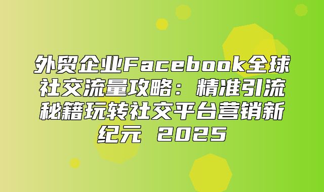 外贸企业Facebook全球社交流量攻略：精准引流秘籍玩转社交平台营销新纪元 2025