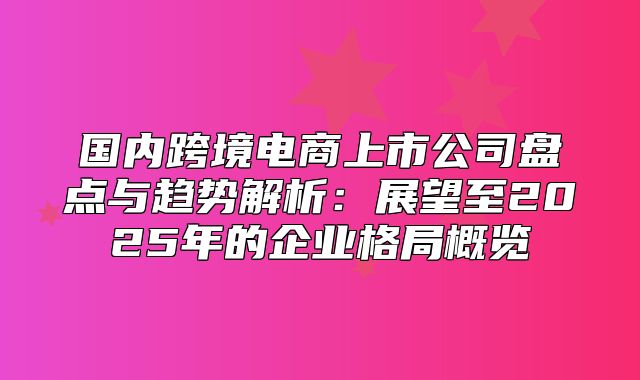 国内跨境电商上市公司盘点与趋势解析：展望至2025年的企业格局概览