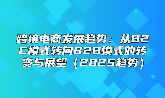 跨境电商发展趋势：从B2C模式转向B2B模式的转变与展望2025趋势