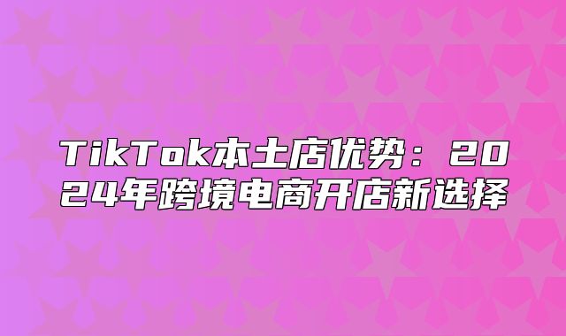 TikTok本土店优势：2025年跨境电商开店新选择