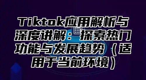 Tiktok应用解析与深度讲解：探索热门功能与发展趋势适用于当前环境