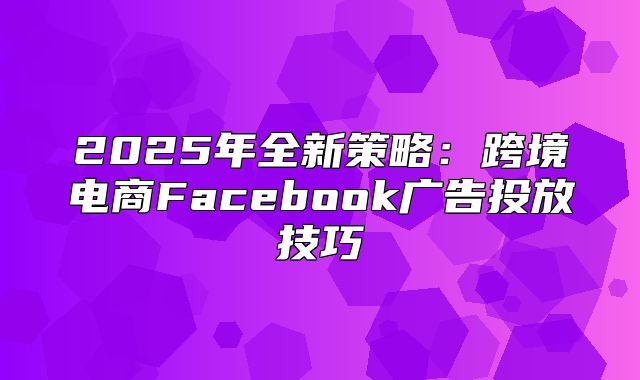 2025年全新策略：跨境电商Facebook广告投放技巧