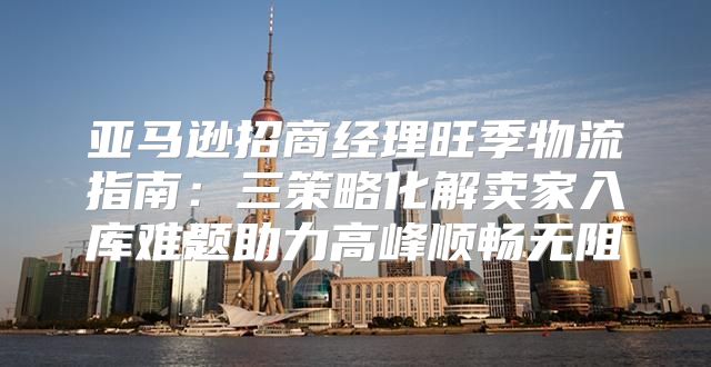 亚马逊招商经理旺季物流指南：三策略化解卖家入库难题助力高峰顺畅无阻
